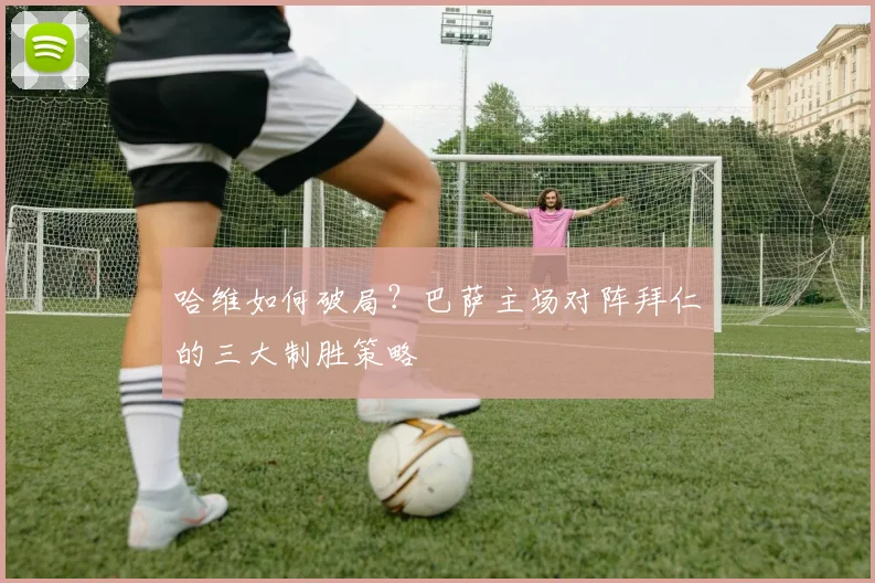 哈维如何破局？巴萨主场对阵拜仁的三大制胜策略