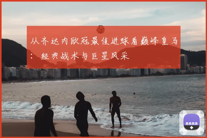 从齐达内欧冠最佳进球看巅峰皇马：经典战术与巨星风采