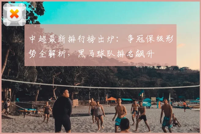 中超最新排行榜出炉：争冠保级形势全解析，黑马球队排名飙升