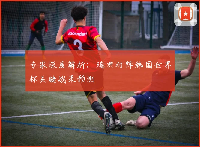 专家深度解析：瑞典对阵韩国世界杯关键战果预测