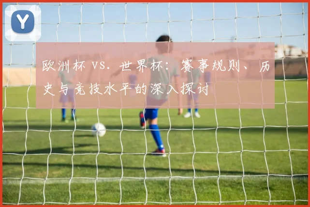 欧洲杯 vs. 世界杯：赛事规则、历史与竞技水平的深入探讨