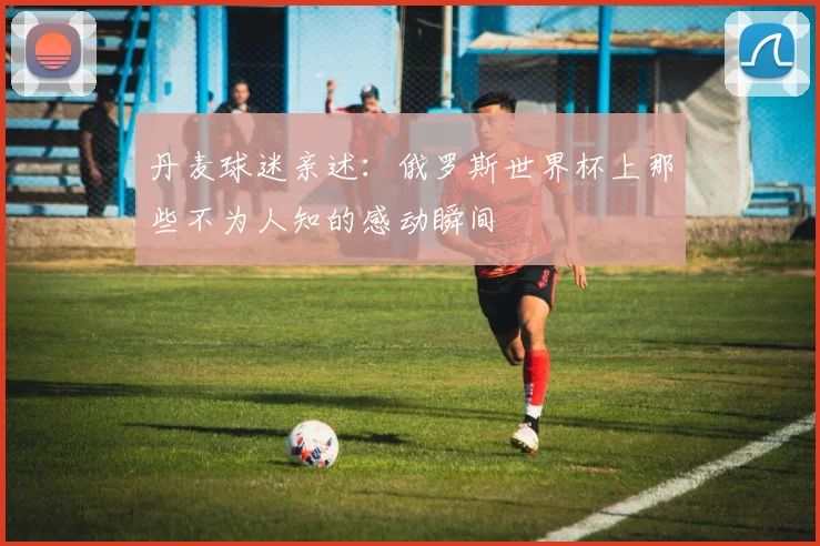 丹麦球迷亲述：俄罗斯世界杯上那些不为人知的感动瞬间