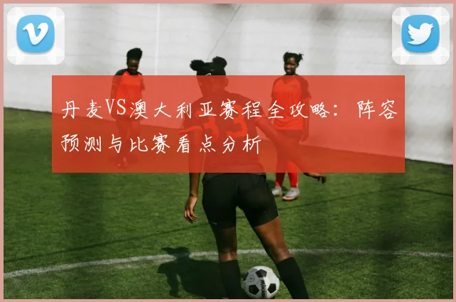 丹麦VS澳大利亚赛程全攻略：阵容预测与比赛看点分析