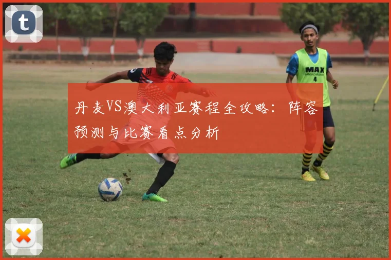 丹麦VS澳大利亚赛程全攻略：阵容预测与比赛看点分析
