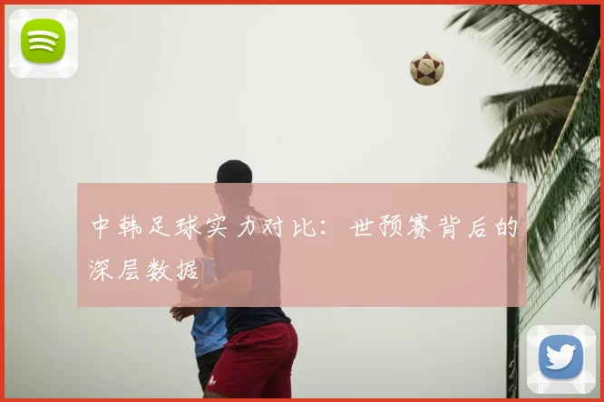 中韩足球实力对比：世预赛背后的深层数据