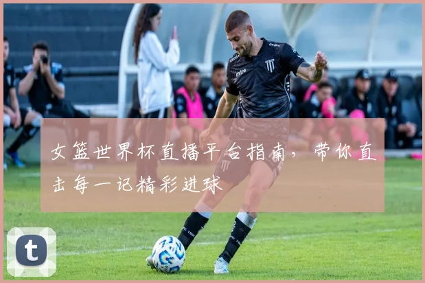 女篮世界杯直播平台指南，带你直击每一记精彩进球