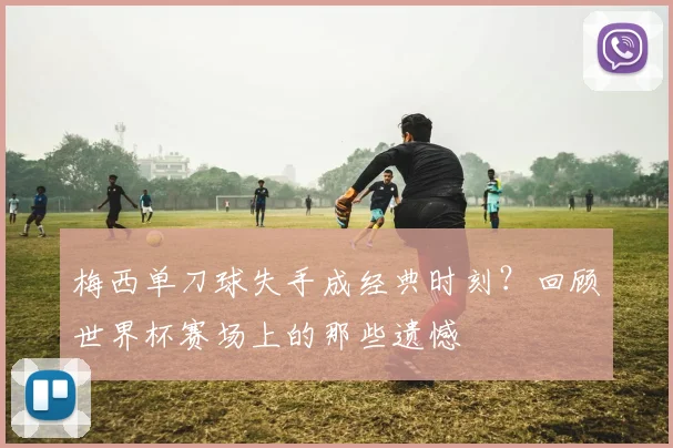 梅西单刀球失手成经典时刻？回顾世界杯赛场上的那些遗憾