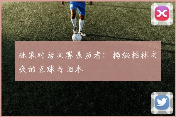 独家对话决赛亲历者：揭秘柏林之夜的点球与泪水